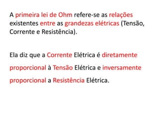 A primeira lei de Ohm refere-se as relações
existentes entre as grandezas elétricas (Tensão,
Corrente e Resistência).
Ela diz que a Corrente Elétrica é diretamente
proporcional à Tensão Elétrica e inversamente
proporcional a Resistência Elétrica.
 