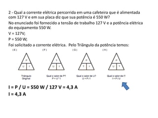 2 - Qual a corrente elétrica percorrida em uma cafeteira que é alimentada 
com 127 V e em sua placa diz que sua potência é 550 W? 
No enunciado foi fornecido a tensão de trabalho 127 V e a potência elétrica 
do equipamento 550 W. 
V = 127V; 
P = 550 W; 
Foi solicitado a corrente elétrica. Pelo Triângulo da potência temos: 
I = P / U = 550 W / 127 V = 4,3 A 
I = 4,3 A 
 