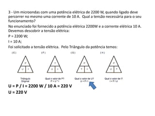 3 - Um microondas com uma potência elétrica de 2200 W, quando ligado deve 
percorrer no mesmo uma corrente de 10 A. Qual a tensão necessária para o seu 
funcionamento? 
No enunciado foi fornecido a potência elétrica 2200W e a corrente elétrica 10 A. 
Devemos descobrir a tensão elétrica: 
P = 2200 W; 
I = 10 A; 
Foi solicitado a tensão elétrica. Pelo Triângulo da potência temos: 
U = P / I = 2200 W / 10 A = 220 V 
U = 220 V 
 