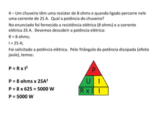 4 – Um chuveiro têm uma resistor de 8 ohms e quando ligado percorre nele 
uma corrente de 25 A. Qual a potência do chuveiro? 
No enunciado foi fornecido a resistência elétrica (8 ohms) e a corrente 
elétrica 25 A. Devemos descobrir a potência elétrica: 
R = 8 ohms; 
I = 25 A; 
Foi solicitado a potência elétrica. Pelo Triângulo da potência dissipada (efeito 
joule), temos: 
P = R x I2 
P = 8 ohms x 25A2 
P = 8 x 625 = 5000 W 
P = 5000 W 
 