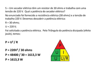 5 – Um secador elétrico têm um resistor de 30 ohms e trabalha com uma 
tensão de 220 V. Qual a potência do secador elétrico? 
No enunciado foi fornecido a resistência elétrica (30 ohms) e a tensão de 
trabalho 220 V. Devemos descobrir a potência elétrica: 
R = 30 ohms; 
U = 220 V; 
Foi solicitado a potência elétrica. Pelo Triângulo da potência dissipada (efeito 
joule), temos: 
P = U2 / R 
P = 220V2 / 30 ohms 
P = 48400 / 30 = 1613,3 W 
P = 1613,3 W 
 