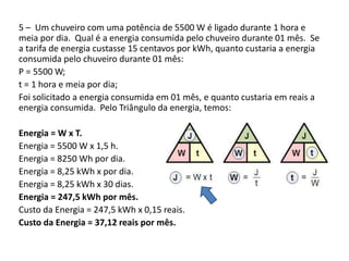 5 – Um chuveiro com uma potência de 5500 W é ligado durante 1 hora e 
meia por dia. Qual é a energia consumida pelo chuveiro durante 01 mês. Se 
a tarifa de energia custasse 15 centavos por kWh, quanto custaria a energia 
consumida pelo chuveiro durante 01 mês: 
P = 5500 W; 
t = 1 hora e meia por dia; 
Foi solicitado a energia consumida em 01 mês, e quanto custaria em reais a 
energia consumida. Pelo Triângulo da energia, temos: 
Energia = W x T. 
Energia = 5500 W x 1,5 h. 
Energia = 8250 Wh por dia. 
Energia = 8,25 kWh x por dia. 
Energia = 8,25 kWh x 30 dias. 
Energia = 247,5 kWh por mês. 
Custo da Energia = 247,5 kWh x 0,15 reais. 
Custo da Energia = 37,12 reais por mês. 
