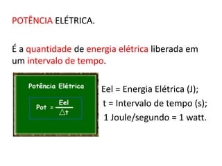 POTÊNCIA ELÉTRICA. 
É a quantidade de energia elétrica liberada em 
um intervalo de tempo. 
Eel = Energia Elétrica (J); 
t = Intervalo de tempo (s); 
1 Joule/segundo = 1 watt. 
 
