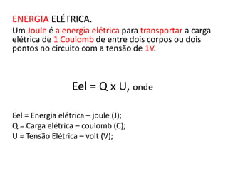 ENERGIA ELÉTRICA. 
Um Joule é a energia elétrica para transportar a carga 
elétrica de 1 Coulomb de entre dois corpos ou dois 
pontos no circuito com a tensão de 1V. 
Eel = Q x U, onde 
Eel = Energia elétrica – joule (J); 
Q = Carga elétrica – coulomb (C); 
U = Tensão Elétrica – volt (V); 
 