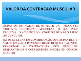 VALOR DA CONTRAÇÃO MUSCULAR
ACIMA DE UM VALOR DE 09 mA de CA, PRODUZ-SE
VIOLENTA CONTRAÇÃO MUSCULAR, O QUE PODE
PROJETAR O ACIDENTADO LONGE OU DEIXÁ-LO PRESO
AO CONDUTOR.
HÁ DE SE LEVAR EM CONSIDERAÇÃO QUE ACIMA DESTE
VALOR (09 mA), A IMPOSSIBILIDADE DE SE SOLTAR PODE
OCASIONAR A CONTRATRURA DOS MÚSCULOS
RESPIRATÓRIOS E CONSEQUENTE ASFIXIA EM POUCOS
MINUTOS.
 