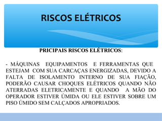 RISCOS ELÉTRICOS
PRICIPAIS RISCOS ELÉTRICOSPRICIPAIS RISCOS ELÉTRICOS::
- MÁQUINAS EQUIPAMENTOS E FERRAMENTAS QUE
ESTEJAM COM SUA CARCAÇAS ENERGIZADAS, DEVIDO A
FALTA DE ISOLAMENTO INTERNO DE SUA FIAÇÃO,
PODERÃO CAUSAR CHOQUES ELÉTRICOS QUANDO NÃO
ATERRADAS ELETRICAMENTE E QUANDO A MÃO DO
OPERADOR ESTIVER ÚMIDA OU ELE ESTIVER SOBRE UM
PISO ÚMIDO SEM CALÇADOS APROPRIADOS.
 