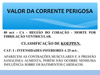 VALOR DA CORRENTE PERIGOSA
80 mA - CA - REGIÃO DO CORAÇÃO - MORTE POR
FIBRILAÇÃO VENTRICULAR.
CLASSIFICAÇÃO DE KOEPPEN.
CAT- I : INTENSIDADES INFERIORES A 25 mA .
APARECEM AS CONTRAÇÕES MUSCULARES E A PRESSÃO
SANGUINEA AUMENTA, PORÉM NÃO OCORRE NENHUMA
INFLUÊNCIA SOBRE OS BATIMENTOS CARDÍACOS.
 