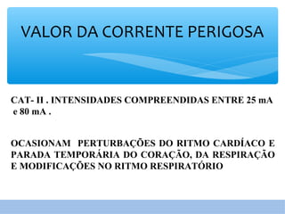 VALOR DA CORRENTE PERIGOSA
CAT- II . INTENSIDADES COMPREENDIDAS ENTRE 25 mA
e 80 mA .
OCASIONAM PERTURBAÇÕES DO RITMO CARDÍACO E
PARADA TEMPORÁRIA DO CORAÇÃO, DA RESPIRAÇÃO
E MODIFICAÇÕES NO RITMO RESPIRATÓRIO
 