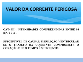 VALOR DA CORRENTE PERIGOSA
CAT- III . INTENSIDADES COMPREENDIDAS ENTRE 80
mA a 3 A .
SUSCEPTÍVEL DE CAUSAR FIBRILIÇÃO VENTRICULAR
SE O TRAJETO DA CORRENTE COMPROMETE O
CORAÇÃO E SE O TEMPO É SUFICIENTE.
 