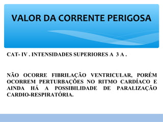 VALOR DA CORRENTE PERIGOSA
CAT- IV . INTENSIDADES SUPERIORES A 3 A .
NÃO OCORRE FIBRILAÇÃO VENTRICULAR, PORÉM
OCORREM PERTURBAÇÕES NO RITMO CARDÍACO E
AINDA HÁ A POSSIBILIDADE DE PARALIZAÇÃO
CARDIO-RESPIRATÓRIA.
 