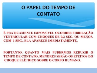 O PAPEL DO TEMPO DE
CONTATO
É PRATICAMENTE IMPOSSÍVEL OCORRER FIBRILAÇÃO
VENTRICULAR COM CHOQUES DE 0,2 SEG. OU MENOS.
COM 1 SEG., ELA APARECE IMEDIATAMENTE.
PORTANTO. QUANTO MAIS PUDERMOS REDUZIR O
TEMPO DE CONTATO, MENORES SERÃO OS EFEITOS DO
CHOQUE ELÉTRICO SOBRE O CORPO HUMANO.
 