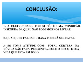 CONCLUSÃO:
1- A ELETRICIDADE, POR SI SÓ, É UMA CONDIÇÃO
INSEGURA DA QUAL NÃO PODEMOS NOS LIVRAR.
2- QUALQUER FALHA HUMANA PODERÁ SER FATAL.
3- SÓ TOME ATITUDE COM TOTAL CERTEZA: NA
DÚVIDA NÃO FAÇA. PERGUNTE...ISOLE O RISCO- É SUA
VIDA QUE ESTÁ EM JOGO.
 