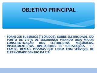 OBJETIVO PRINCIPAL
∗ FORNECER SUBSÍDIOS (TEÓRICOS), SOBRE ELETRICIDADE, DO
PONTO DE VISTA DE SEGURANÇA VISANDO UMA MAIOR
CONSCIENTIZAÇÃO DOS ELETRICISTAS, MECÂNICOS,
INSTRUMENTISTAS, OPERADORES DE SUBESTAÇÕES E
CAMPO, DEMAIS PESSOAS QUE LIDEM COM SERVIÇOS DE
ELETRICIDADE DENTRO DA CIA.
 
