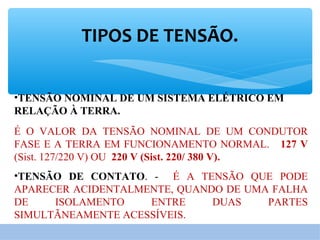 TIPOS DE TENSÃO.
•TENSÃO NOMINAL DE UM SISTEMA ELÉTRICO EM
RELAÇÃO À TERRA.
É O VALOR DA TENSÃO NOMINAL DE UM CONDUTOR
FASE E A TERRA EM FUNCIONAMENTO NORMAL. 127 V
(Sist. 127/220 V) OU 220 V (Sist. 220/ 380 V).
•TENSÃO DE CONTATO. - É A TENSÃO QUE PODE
APARECER ACIDENTALMENTE, QUANDO DE UMA FALHA
DE ISOLAMENTO ENTRE DUAS PARTES
SIMULTÃNEAMENTE ACESSÍVEIS.
 