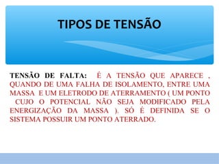 TIPOS DE TENSÃO
TENSÃO DE FALTA: É A TENSÃO QUE APARECE ,
QUANDO DE UMA FALHA DE ISOLAMENTO, ENTRE UMA
MASSA E UM ELETRODO DE ATERRAMENTO ( UM PONTO
CUJO O POTENCIAL NÃO SEJA MODIFICADO PELA
ENERGIZAÇÃO DA MASSA ). SÓ É DEFINIDA SE O
SISTEMA POSSUIR UM PONTO ATERRADO.
 