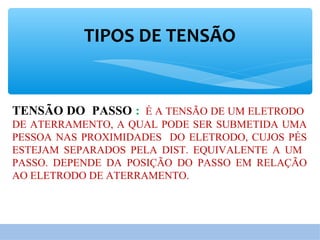 TIPOS DE TENSÃO
TENSÃO DO PASSO : É A TENSÃO DE UM ELETRODO
DE ATERRAMENTO, A QUAL PODE SER SUBMETIDA UMA
PESSOA NAS PROXIMIDADES DO ELETRODO, CUJOS PÉS
ESTEJAM SEPARADOS PELA DIST. EQUIVALENTE A UM
PASSO. DEPENDE DA POSIÇÃO DO PASSO EM RELAÇÃO
AO ELETRODO DE ATERRAMENTO.
 