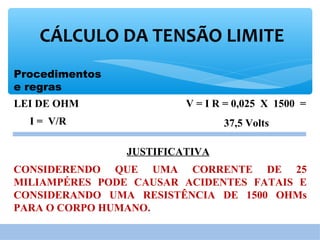 Procedimentos
e regras
CÁLCULO DA TENSÃO LIMITE
V = I R = 0,025 X 1500 =
37,5 Volts
LEI DE OHM
JUSTIFICATIVA
CONSIDERENDO QUE UMA CORRENTE DE 25
MILIAMPÉRES PODE CAUSAR ACIDENTES FATAIS E
CONSIDERANDO UMA RESISTÊNCIA DE 1500 OHMs
PARA O CORPO HUMANO.
I = V/R
 