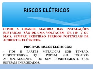 RISCOS ELÉTRICOS
COMO A GRANDE MAIORIA DAS INSTALAÇÕES
ELÉTRICAS SÃO DE UMA VOLTAGEM DE 110 V OU
MAIS, SEMPRE EXISTIRÃO PERIGOS POTENCIAIS DE
ACIDENTES ELÉTRICOS.
PRICIPAIS RISCOS ELÉTRICOSPRICIPAIS RISCOS ELÉTRICOS::
- FIOS E PARTES METÁLICAS SOB TENSÃO,
DESPROTEGIDOS QUE PODEM SER TOCADOS
ACIDENTALMENTE OU SEM CONHECIMENTO QUE
ESTEJAM ENERGIZADOS.
 