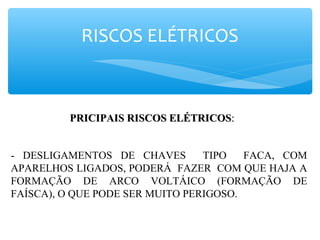 RISCOS ELÉTRICOS
PRICIPAIS RISCOS ELÉTRICOSPRICIPAIS RISCOS ELÉTRICOS::
- DESLIGAMENTOS DE CHAVES TIPO FACA, COM
APARELHOS LIGADOS, PODERÁ FAZER COM QUE HAJA A
FORMAÇÃO DE ARCO VOLTÁICO (FORMAÇÃO DE
FAÍSCA), O QUE PODE SER MUITO PERIGOSO.
 