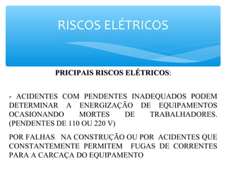 RISCOS ELÉTRICOS
PRICIPAIS RISCOS ELÉTRICOSPRICIPAIS RISCOS ELÉTRICOS::
- ACIDENTES COM PENDENTES INADEQUADOS PODEM
DETERMINAR A ENERGIZAÇÃO DE EQUIPAMENTOS
OCASIONANDO MORTES DE TRABALHADORES.
(PENDENTES DE 110 OU 220 V)
POR FALHAS NA CONSTRUÇÃO OU POR ACIDENTES QUE
CONSTANTEMENTE PERMITEM FUGAS DE CORRENTES
PARA A CARCAÇA DO EQUIPAMENTO
 
