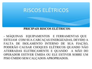 RISCOS ELÉTRICOS
PRICIPAIS RISCOS ELÉTRICOSPRICIPAIS RISCOS ELÉTRICOS::
- MÁQUINAS EQUIPAMENTOS E FERRAMENTAS QUE
ESTEJAM COM SUA CARCAÇAS ENERGIZADAS, DEVIDO A
FALTA DE ISOLAMENTO INTERNO DE SUA FIAÇÃO,
PODERÃO CAUSAR CHOQUES ELÉTRICOS QUANDO NÃO
ATERRADAS ELETRICAMENTE E QUANDO A MÃO DO
OPERADOR ESTIVER ÚMIDA OU ELE ESTIVER SOBRE UM
PISO ÚMIDO SEM CALÇADOS APROPRIADOS.
 