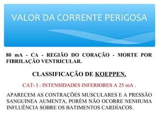 VALOR DA CORRENTE PERIGOSA
80 mA - CA - REGIÃO DO CORAÇÃO - MORTE POR
FIBRILAÇÃO VENTRICULAR.
CLASSIFICAÇÃO DE KOEPPEN.
CAT- I : INTENSIDADES INFERIORES A 25 mA .
APARECEM AS CONTRAÇÕES MUSCULARES E A PRESSÃO
SANGUINEA AUMENTA, PORÉM NÃO OCORRE NENHUMA
INFLUÊNCIA SOBRE OS BATIMENTOS CARDÍACOS.
 