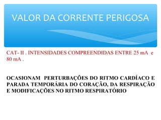 VALOR DA CORRENTE PERIGOSA
CAT- II . INTENSIDADES COMPREENDIDAS ENTRE 25 mA e
80 mA .
OCASIONAM PERTURBAÇÕES DO RITMO CARDÍACO E
PARADA TEMPORÁRIA DO CORAÇÃO, DA RESPIRAÇÃO
E MODIFICAÇÕES NO RITMO RESPIRATÓRIO
 