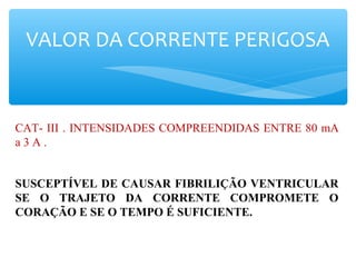 VALOR DA CORRENTE PERIGOSA
CAT- III . INTENSIDADES COMPREENDIDAS ENTRE 80 mA
a 3 A .
SUSCEPTÍVEL DE CAUSAR FIBRILIÇÃO VENTRICULAR
SE O TRAJETO DA CORRENTE COMPROMETE O
CORAÇÃO E SE O TEMPO É SUFICIENTE.
 