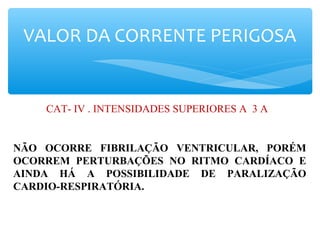 VALOR DA CORRENTE PERIGOSA
CAT- IV . INTENSIDADES SUPERIORES A 3 A .
NÃO OCORRE FIBRILAÇÃO VENTRICULAR, PORÉM
OCORREM PERTURBAÇÕES NO RITMO CARDÍACO E
AINDA HÁ A POSSIBILIDADE DE PARALIZAÇÃO
CARDIO-RESPIRATÓRIA.
 