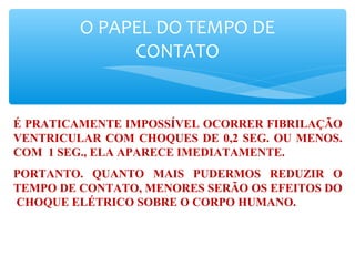 O PAPEL DO TEMPO DE
CONTATO
É PRATICAMENTE IMPOSSÍVEL OCORRER FIBRILAÇÃO
VENTRICULAR COM CHOQUES DE 0,2 SEG. OU MENOS.
COM 1 SEG., ELA APARECE IMEDIATAMENTE.
PORTANTO. QUANTO MAIS PUDERMOS REDUZIR O
TEMPO DE CONTATO, MENORES SERÃO OS EFEITOS DO
CHOQUE ELÉTRICO SOBRE O CORPO HUMANO.
 