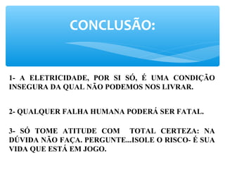 CONCLUSÃO:
1- A ELETRICIDADE, POR SI SÓ, É UMA CONDIÇÃO
INSEGURA DA QUAL NÃO PODEMOS NOS LIVRAR.
2- QUALQUER FALHA HUMANA PODERÁ SER FATAL.
3- SÓ TOME ATITUDE COM TOTAL CERTEZA: NA
DÚVIDA NÃO FAÇA. PERGUNTE...ISOLE O RISCO- É SUA
VIDA QUE ESTÁ EM JOGO.
 