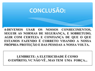 CONCLUSÃO:
4-DEVEMOS USAR OS NOSSOS CONHECIMENTOS,
SEGUIR AS NORMAS DE SEGURANÇA, E SOBRETUDO,
AGIR COM CERTEZA E CONFIANÇA DE QUE O QUE
ESTAMOS FAZENDO É CORRETO VISANDO A NOSSA
PRÓPRIA PROTEÇÃO E DAS PESSOAS A NOSSA VOLTA.
LEMBRETE: A ELETRICIDADE É COMO
O ESPÍRITO, VC NÃO VÊ , MAS TEM UMA FORÇA...
 