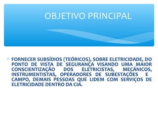 OBJETIVO PRINCIPAL
∗ FORNECER SUBSÍDIOS (TEÓRICOS), SOBRE ELETRICIDADE, DO
PONTO DE VISTA DE SEGURANÇA VISANDO UMA MAIOR
CONSCIENTIZAÇÃO DOS ELETRICISTAS, MECÂNICOS,
INSTRUMENTISTAS, OPERADORES DE SUBESTAÇÕES E
CAMPO, DEMAIS PESSOAS QUE LIDEM COM SERVIÇOS DE
ELETRICIDADE DENTRO DA CIA.
 