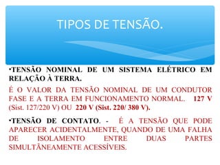 TIPOS DE TENSÃO.
•TENSÃO NOMINAL DE UM SISTEMA ELÉTRICO EM
RELAÇÃO À TERRA.
É O VALOR DA TENSÃO NOMINAL DE UM CONDUTOR
FASE E A TERRA EM FUNCIONAMENTO NORMAL. 127 V
(Sist. 127/220 V) OU 220 V (Sist. 220/ 380 V).
•TENSÃO DE CONTATO. - É A TENSÃO QUE PODE
APARECER ACIDENTALMENTE, QUANDO DE UMA FALHA
DE ISOLAMENTO ENTRE DUAS PARTES
SIMULTÃNEAMENTE ACESSÍVEIS.
 