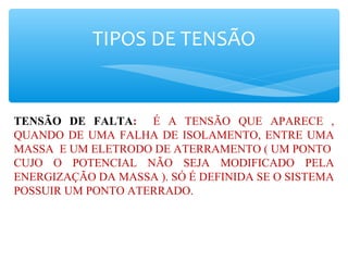 TIPOS DE TENSÃO
TENSÃO DE FALTA: É A TENSÃO QUE APARECE ,
QUANDO DE UMA FALHA DE ISOLAMENTO, ENTRE UMA
MASSA E UM ELETRODO DE ATERRAMENTO ( UM PONTO
CUJO O POTENCIAL NÃO SEJA MODIFICADO PELA
ENERGIZAÇÃO DA MASSA ). SÓ É DEFINIDA SE O SISTEMA
POSSUIR UM PONTO ATERRADO.
 