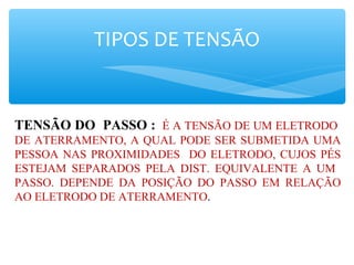 TIPOS DE TENSÃO
TENSÃO DO PASSO : É A TENSÃO DE UM ELETRODO
DE ATERRAMENTO, A QUAL PODE SER SUBMETIDA UMA
PESSOA NAS PROXIMIDADES DO ELETRODO, CUJOS PÉS
ESTEJAM SEPARADOS PELA DIST. EQUIVALENTE A UM
PASSO. DEPENDE DA POSIÇÃO DO PASSO EM RELAÇÃO
AO ELETRODO DE ATERRAMENTO.
 