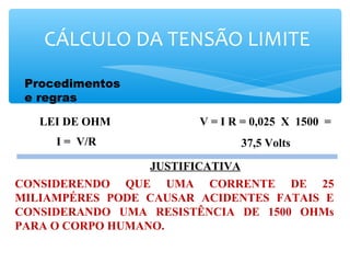 Procedimentos
e regras
CÁLCULO DA TENSÃO LIMITE
V = I R = 0,025 X 1500 =
37,5 Volts
LEI DE OHM
JUSTIFICATIVA
CONSIDERENDO QUE UMA CORRENTE DE 25
MILIAMPÉRES PODE CAUSAR ACIDENTES FATAIS E
CONSIDERANDO UMA RESISTÊNCIA DE 1500 OHMs
PARA O CORPO HUMANO.
I = V/R
 