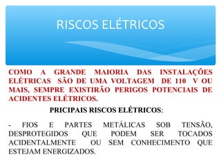 RISCOS ELÉTRICOS
COMO A GRANDE MAIORIA DAS INSTALAÇÕES
ELÉTRICAS SÃO DE UMA VOLTAGEM DE 110 V OU
MAIS, SEMPRE EXISTIRÃO PERIGOS POTENCIAIS DE
ACIDENTES ELÉTRICOS.
PRICIPAIS RISCOS ELÉTRICOSPRICIPAIS RISCOS ELÉTRICOS::
- FIOS E PARTES METÁLICAS SOB TENSÃO,
DESPROTEGIDOS QUE PODEM SER TOCADOS
ACIDENTALMENTE OU SEM CONHECIMENTO QUE
ESTEJAM ENERGIZADOS.
 
