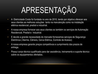 APRESENTAÇÃO
• A Eletricidade Costa foi fundada no ano de 2010, tendo por objetivo oferecer aos
seus clientes as melhores soluções tanto na manutenção como na instalação
elétrica residencial, predial e industrial.
• A nossa empresa fornecer aos seus clientes os também os serviços de Automação
Residencial, Predial e Industrial.
• E devido a grande necessidade do mercado fornecemos serviços de Segurança
Eletrônica ( Alarme, Câmera, Cerca Elétrica, Controle de Acesso)
• A nossa empresa garante preços competitivos e cumprimento dos prazos de
entrega.
• Possui corpo técnico qualificado para dar assistência, treinamento e suporte técnico
sobre os equipamentos ofertados.
 