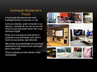 Automação Residencial e
Predial
A Automação Residencial tem como
finalidade facilitar o nosso dia –a- dia.
Como por exemplo, poder comandar a sua
casa por comando de voz, em vez de usar
chave na sua casa poder entrar com a sua
assinatura digital.
Poder ver a sua casa de onde estiver e
comandar a sua iluminação, som, abrir e
fechar as sua janelas, ligar televisão.
São muitas as possibilidades de automação
residencial e hoje ainda se tem automação
para a área naval.
Temos condições em lhes atender nesta
necessidade.
 
