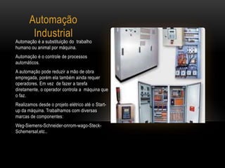 Automação
Industrial
Automação é a substituição do trabalho
humano ou animal por máquina.
Automação é o controle de processos
automáticos.
A automação pode reduzir a mão de obra
empregada, porém ela também ainda requer
operadores. Em vez de fazer a tarefa
diretamente, o operador controla a máquina que
o faz.
Realizamos desde o projeto elétrico até o Start-
up da máquina. Trabalhamos com diversas
marcas de componentes:
Weg-Siemens-Schneider-onrom-wago-Steck-
Schemersal,etc..
 