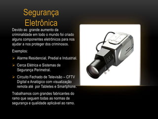 Segurança
Eletrônica
Devido ao grande aumento da
criminalidade em todo o mundo foi criado
alguns componentes eletrônicos para nos
ajudar a nos proteger dos criminosos.
Exemplos:
 Alarme Residencial, Predial e Industrial.
 Cerca Elétrica e Sistemas de
Segurança Perimetral.
 Circuito Fechado de Televisão – CFTV
Digital e Analógico com visualização
remota até por Tabletes e Smartphone.
Trabalhamos com grandes fabricantes do
ramo que seguem todas as normas de
segurança e qualidade aplicável ao ramo.
 