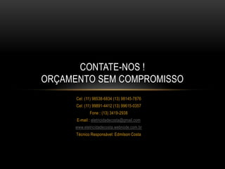 Cel: (11) 98538-6834 (13) 98145-7876
Cel: (11) 99891-4412 (13) 99615-0357
Fone : (13) 3419-2938
E-mail : eletricidadecosta@gmail.com
www.eletricidadecosta.webnode.com.br
Técnico Responsável: Edmilson Costa
CONTATE-NOS !
ORÇAMENTO SEM COMPROMISSO
 