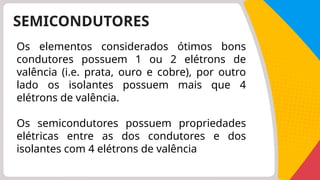 SEMICONDUTORES
Os elementos considerados ótimos bons
condutores possuem 1 ou 2 elétrons de
valência (i.e. prata, ouro e cobre), por outro
lado os isolantes possuem mais que 4
elétrons de valência.
Os semicondutores possuem propriedades
elétricas entre as dos condutores e dos
isolantes com 4 elétrons de valência
 