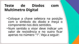 Teste de Diodos com
Multímetro Digital
•Coloque a chave seletora na posição
com o símbolo do diodo e meça o
componente nos dois sentidos.
•Num sentido o visor deve indicar um
valor de resistência e no outro ficar
apenas no número "1". Veja a seguir:
 