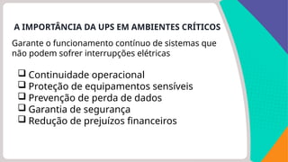 A IMPORTÂNCIA DA UPS EM AMBIENTES CRÍTICOS
Garante o funcionamento contínuo de sistemas que
não podem sofrer interrupções elétricas
 Continuidade operacional
 Proteção de equipamentos sensíveis
 Prevenção de perda de dados
 Garantia de segurança
 Redução de prejuízos financeiros
 