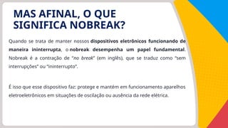 Quando se trata de manter nossos dispositivos eletrônicos funcionando de
maneira ininterrupta, o nobreak desempenha um papel fundamental.
Nobreak é a contração de “no break” (em inglês), que se traduz como “sem
interrupções” ou “ininterrupto”.
É isso que esse dispositivo faz: protege e mantém em funcionamento aparelhos
eletroeletrônicos em situações de oscilação ou ausência da rede elétrica.
MAS AFINAL, O QUE
SIGNIFICA NOBREAK?
 