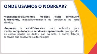 ONDE USAMOS O NOBREAK?
•Hospitais: equipamentos médicos vitais continuem
funcionando, independentemente de problemas na rede
elétrica;
•Empresas e escritórios: eles usam nobreaks para
manter computadores e servidores operacionais, protegendo-
os contra perdas de dados, por exemplo, e outros fatores
sensíveis que envolvem sua tecnologia;
 