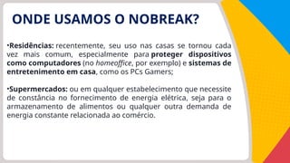 ONDE USAMOS O NOBREAK?
•Residências: recentemente, seu uso nas casas se tornou cada
vez mais comum, especialmente para proteger dispositivos
como computadores (no homeoffice, por exemplo) e sistemas de
entretenimento em casa, como os PCs Gamers;
•Supermercados: ou em qualquer estabelecimento que necessite
de constância no fornecimento de energia elétrica, seja para o
armazenamento de alimentos ou qualquer outra demanda de
energia constante relacionada ao comércio.
 