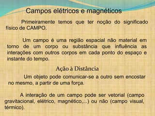 Campos elétricos e magnéticos
Primeiramente temos que ter noção do significado
físico de CAMPO.
Um campo é uma região espacial não material em
torno de um corpo ou substância que influência as
interações com outros corpos em cada ponto do espaço e
instante do tempo.
A interação de um campo pode ser vetorial (campo
gravitacional, elétrico, magnético,...) ou não (campo visual,
térmico).
Um objeto pode comunicar-se a outro sem encostar
no mesmo, a partir de uma força.
Ação à Distância
 